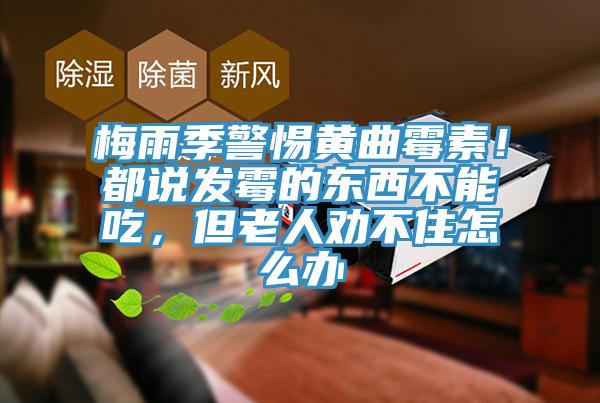 梅雨季警惕黄曲霉素！都说发霉的东西不能吃，但老人劝不住怎么办