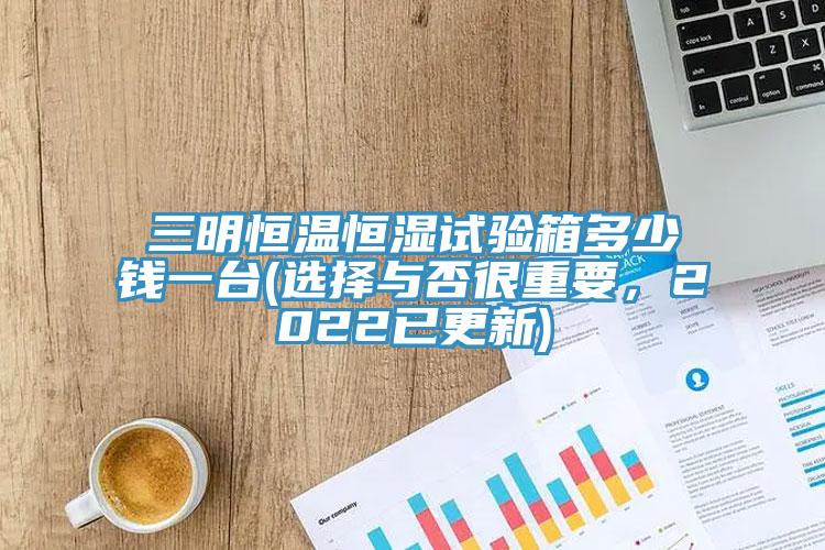 三明恒温恒湿试验箱多少钱一台(选择与否很重要，2022已更新)