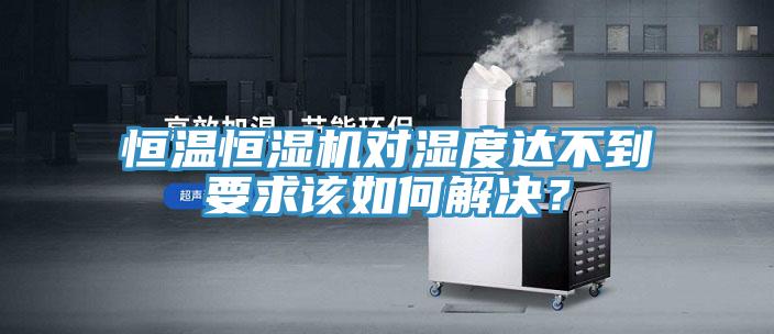 恒温恒湿机对湿度达不到要求该如何解决？