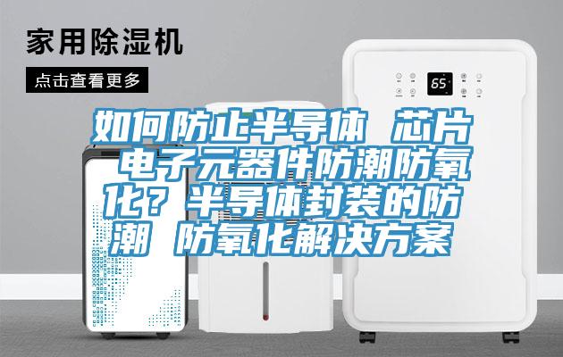 如何防止半导体 芯片 电子元器件防潮防氧化？半导体封装的防潮 防氧化解决方案