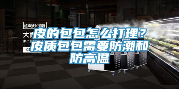 皮的包包怎么打理？皮质包包需要防潮和防高温